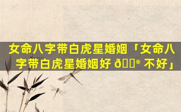 女命八字带白虎星婚姻「女命八字带白虎星婚姻好 💮 不好」